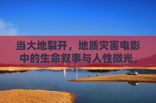 当大地裂开,地质灾害电影中的生命叙事与人性微光,大地裂痕,地质灾害电影中的生命与人性微光 当大地裂开,地质灾害电影中的生命叙事与人性微光,大地裂痕,地质灾害电影中的生命与人性微光