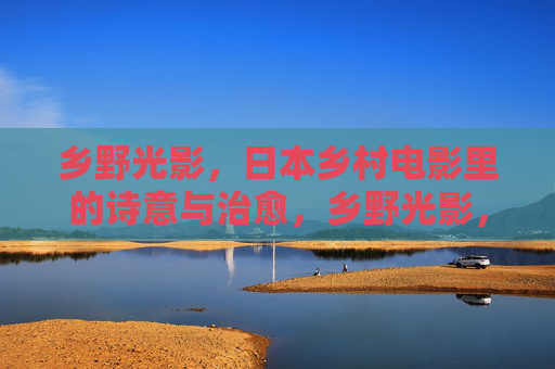 乡野光影,日本乡村电影里的诗意与治愈,乡野光影,日本乡村电影的诗意治愈 乡野光影,日本乡村电影里的诗意与治愈,乡野光影,日本乡村电影的诗意治愈