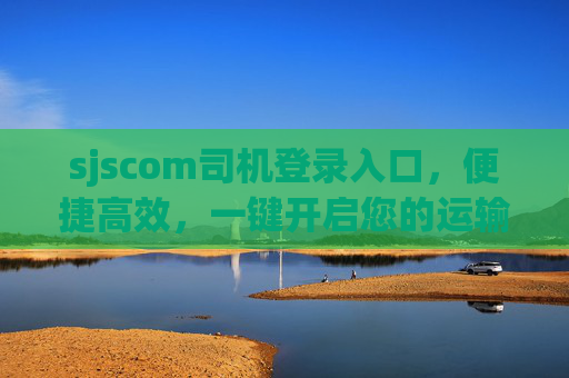 sjscom司机登录入口，便捷高效，一键开启您的运输服务之旅，sjscom司机登录入口，便捷高效，一键开启运输之旅