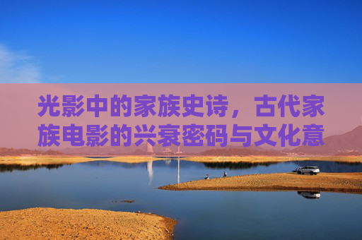 光影中的家族史诗,古代家族电影的兴衰密码与文化意蕴,光影中的家族史诗,古代家族电影的兴衰密码与文化意蕴 光影中的家族史诗,古代家族电影的兴衰密码与文化意蕴,光影中的家族史诗,古代家族电影的兴衰密码与文化意蕴
