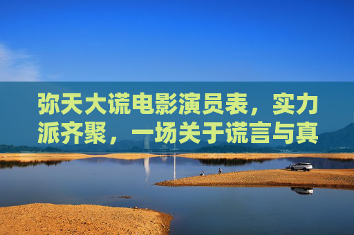 弥天大谎电影演员表,实力派齐聚,一场关于谎言与真相的博弈,实力派齐聚弥天大谎,谎言与真相的博弈 弥天大谎电影演员表,实力派齐聚,一场关于谎言与真相的博弈,实力派齐聚弥天大谎,谎言与真相的博弈