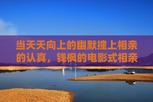 当天天向上的幽默撞上相亲的认真，钱枫的电影式相亲，藏着多少普通人的心事？钱枫电影式相亲，幽默碰撞认真的普通人心事
