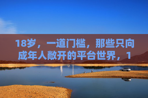 18岁,一道门槛,那些只向成年人敞开的平台世界,18岁门槛,成年人的专属平台世界 18岁,一道门槛,那些只向成年人敞开的平台世界,18岁门槛,成年人的专属平台世界