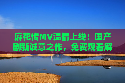 麻花传MV温情上线！国产剧新诚意之作，免费观看解锁平凡生活中的拧出的人生，麻花传MV温情上线，国产剧诚意之作，平凡生活拧出人生