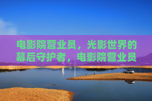 电影院营业员，光影世界的幕后守护者，电影院营业员，光影世界的幕后守护者