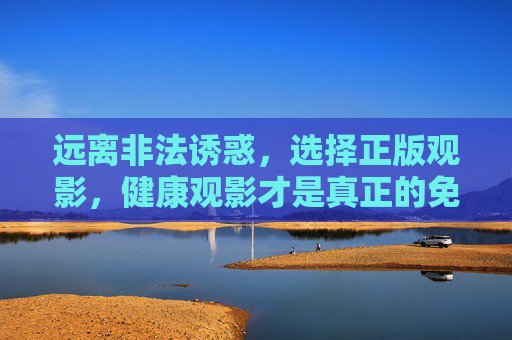 远离非法诱惑,选择正版观影,健康观影才是真正的免费享受,正版观影,健康才是真正的免费享受 远离非法诱惑,选择正版观影,健康观影才是真正的免费享受,正版观影,健康才是真正的免费享受