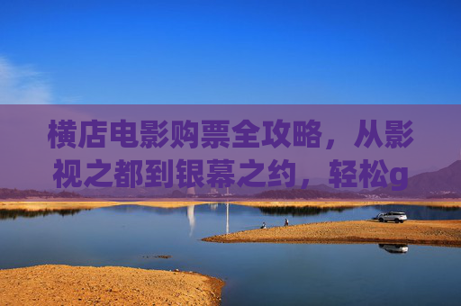 横店电影购票全攻略,从影视之都到银幕之约,轻松get沉浸式观影体验,横店电影购票全攻略,从影视之都到沉浸式银幕之约 横店电影购票全攻略,从影视之都到银幕之约,轻松get沉浸式观影体验,横店电影购票全攻略,从影视之都到沉浸式银幕之约