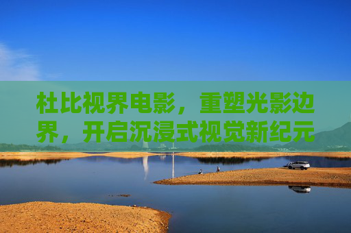 杜比视界电影,重塑光影边界,开启沉浸式视觉新纪元,杜比视界电影,重塑光影边界,开启沉浸式视觉新纪元 杜比视界电影,重塑光影边界,开启沉浸式视觉新纪元,杜比视界电影,重塑光影边界,开启沉浸式视觉新纪元