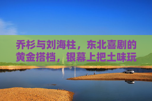 乔杉与刘海柱，东北喜剧的黄金搭档，银幕上把土味玩出高级笑料，乔杉刘海柱，东北喜剧黄金搭档，土味里玩出高级笑料