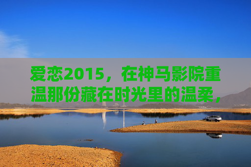 爱恋2015,在神马影院重温那份藏在时光里的温柔,神马影院重温2015,藏在时光里的温柔 爱恋2015,在神马影院重温那份藏在时光里的温柔,神马影院重温2015,藏在时光里的温柔