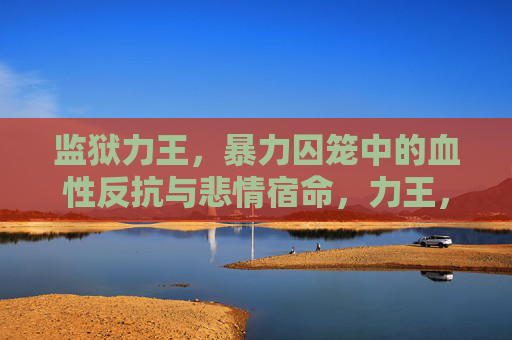 监狱力王,暴力囚笼中的血性反抗与悲情宿命,力王,暴力囚笼的血性反抗与悲情宿命 监狱力王,暴力囚笼中的血性反抗与悲情宿命,力王,暴力囚笼的血性反抗与悲情宿命