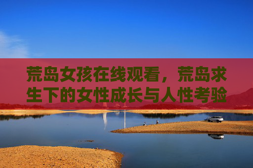 荒岛女孩在线观看,荒岛求生下的女性成长与人性考验,荒岛女孩,荒岛求生下的女性成长与人性考验 荒岛女孩在线观看,荒岛求生下的女性成长与人性考验,荒岛女孩,荒岛求生下的女性成长与人性考验