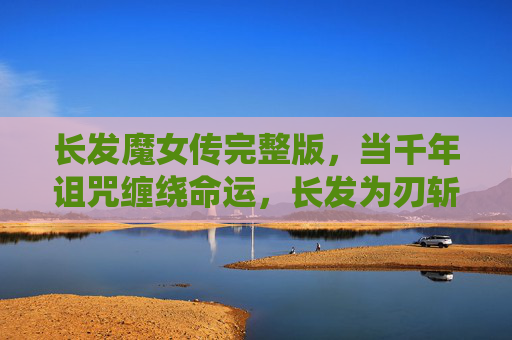 长发魔女传完整版,当千年诅咒缠绕命运,长发为刃斩破宿命,长发魔女传,千年诅咒斩宿命 长发魔女传完整版,当千年诅咒缠绕命运,长发为刃斩破宿命,长发魔女传,千年诅咒斩宿命