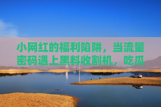 小网红的福利陷阱，当流量密码遇上黑料收割机，吃瓜网成了名利场的照妖镜，流量陷阱遇上黑料收割机，吃瓜网成名利场照妖镜