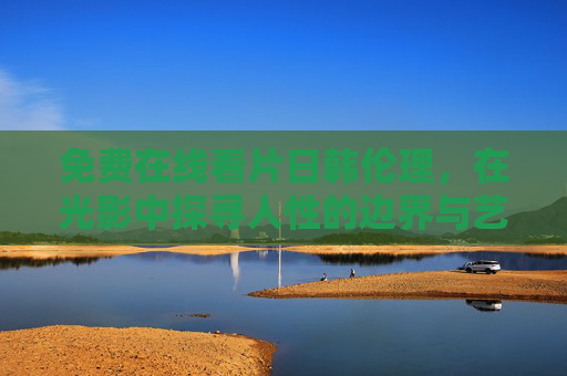 免费在线看片日韩伦理,在光影中探寻人性的边界与艺术的温度,光影之间,日韩伦理片中的人性边界与艺术温度 免费在线看片日韩伦理,在光影中探寻人性的边界与艺术的温度,光影之间,日韩伦理片中的人性边界与艺术温度