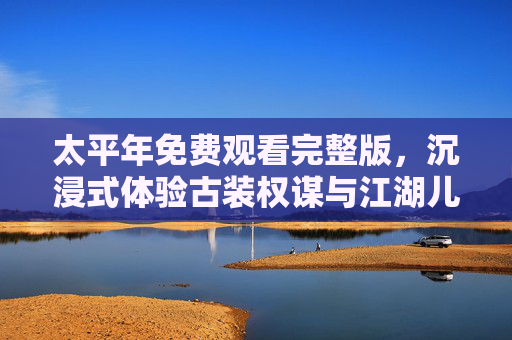 太平年免费观看完整版，沉浸式体验古装权谋与江湖儿女的爱恨情仇，太平年，沉浸式体验古装权谋江湖儿女爱恨情仇