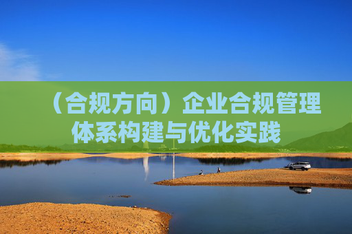(合规方向)企业合规管理体系构建与优化实践 (合规方向)企业合规管理体系构建与优化实践