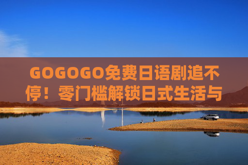 GOGOGO免费日语剧追不停!零门槛解锁日式生活与浪漫,GOGOGO免费日语剧追不停,零解锁日式生活与浪漫 GOGOGO免费日语剧追不停!零门槛解锁日式生活与浪漫,GOGOGO免费日语剧追不停,零解锁日式生活与浪漫