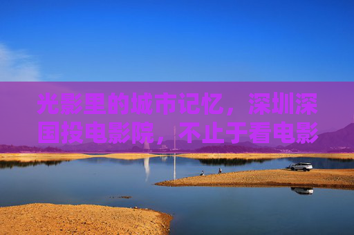 光影里的城市记忆,深圳深国投电影院,不止于看电影,深圳深国投电影院,光影镌刻城市记忆,不止于观影 光影里的城市记忆,深圳深国投电影院,不止于看电影,深圳深国投电影院,光影镌刻城市记忆,不止于观影