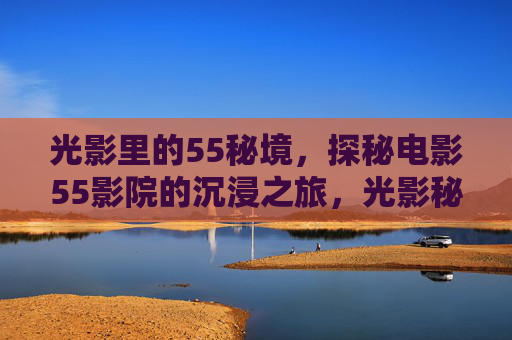 光影里的55秘境,探秘电影55影院的沉浸之旅,光影秘境,55影院沉浸探影之旅 光影里的55秘境,探秘电影55影院的沉浸之旅,光影秘境,55影院沉浸探影之旅
