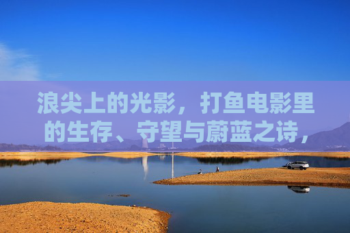 浪尖上的光影,打鱼电影里的生存、守望与蔚蓝之诗,浪尖光影,打鱼电影里的生存守望与蔚蓝诗篇 浪尖上的光影,打鱼电影里的生存、守望与蔚蓝之诗,浪尖光影,打鱼电影里的生存守望与蔚蓝诗篇