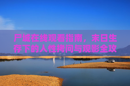 尸城在线观看指南，末日生存下的人性拷问与观影全攻略，尸城，末日生存人性拷问与在线观看全攻略