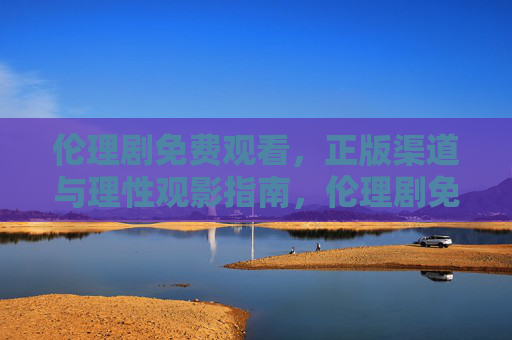伦理剧免费观看，正版渠道与理性观影指南，伦理剧免费观看，正版渠道与理性观影指南