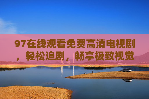 97在线观看免费高清电视剧,轻松追剧,畅享极致视觉体验,97免费高清电视剧在线观看,轻松畅享极致追剧体验 97在线观看免费高清电视剧,轻松追剧,畅享极致视觉体验,97免费高清电视剧在线观看,轻松畅享极致追剧体验