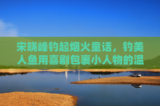 宋晓峰钓起烟火童话,钓美人鱼用喜剧包裹小人物的温暖梦,宋晓峰钓烟火童话,喜剧包裹小人物的温暖梦 宋晓峰钓起烟火童话,钓美人鱼用喜剧包裹小人物的温暖梦,宋晓峰钓烟火童话,喜剧包裹小人物的温暖梦