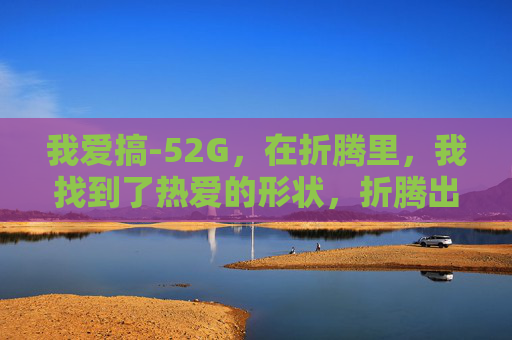 我爱搞-52G,在折腾里,我找到了热爱的形状,折腾出热爱的形状 我爱搞-52G,在折腾里,我找到了热爱的形状,折腾出热爱的形状
