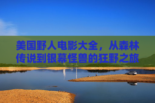 美国野人电影大全,从森林传说到银幕怪兽的狂野之旅,狂野银幕,美国野人从森林传说到怪兽之旅 美国野人电影大全,从森林传说到银幕怪兽的狂野之旅,狂野银幕,美国野人从森林传说到怪兽之旅