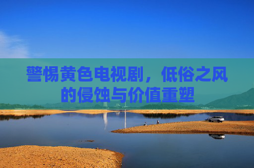 警惕黄色电视剧,低俗之风的侵蚀与价值重塑 警惕黄色电视剧,低俗之风的侵蚀与价值重塑