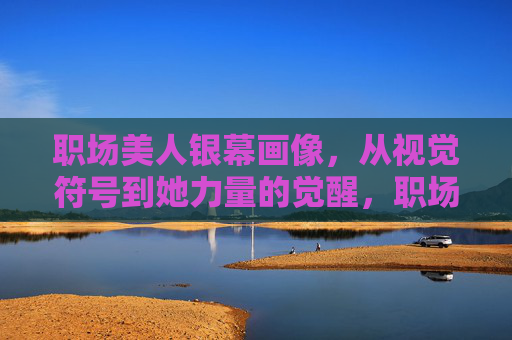 职场美人银幕画像,从视觉符号到她力量的觉醒,职场美人银幕画像,从视觉符号到她力量觉醒 职场美人银幕画像,从视觉符号到她力量的觉醒,职场美人银幕画像,从视觉符号到她力量觉醒