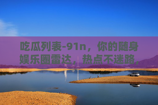 吃瓜列表-91n,你的随身娱乐圈雷达,热点不迷路,吃瓜列表-91n,你的随身娱乐圈雷达,热点不迷路 吃瓜列表-91n,你的随身娱乐圈雷达,热点不迷路,吃瓜列表-91n,你的随身娱乐圈雷达,热点不迷路