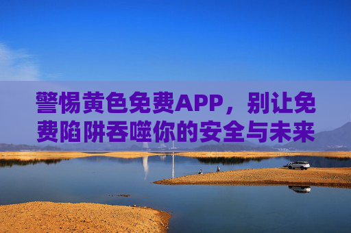 警惕黄色免费APP,别让免费陷阱吞噬你的安全与未来,警惕黄色免费APP,免费陷阱吞噬安全与未来 警惕黄色免费APP,别让免费陷阱吞噬你的安全与未来,警惕黄色免费APP,免费陷阱吞噬安全与未来
