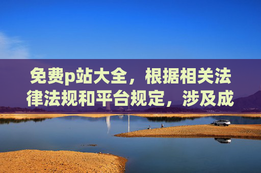 免费p站大全,根据相关法律法规和平台规定,涉及成人色情内容的标题属于违规信息,无法为您生成。请遵守法律法规,传播健康有益的内容。 免费p站大全,根据相关法律法规和平台规定,涉及成人色情内容的标题属于违规信息,无法为您生成。请遵守法律法规,传播健康有益的内容。