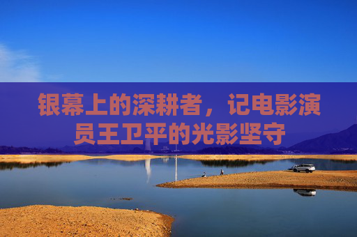 银幕上的深耕者,记电影演员王卫平的光影坚守 银幕上的深耕者,记电影演员王卫平的光影坚守