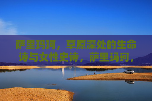 萨里玛珂,草原深处的生命诗与女性史诗,萨里玛珂,草原深处的生命诗与女性史诗 萨里玛珂,草原深处的生命诗与女性史诗,萨里玛珂,草原深处的生命诗与女性史诗