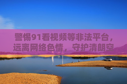 警惕91看视频等非法平台,远离网络色情,守护清朗空间,警惕非法视频平台,远离网络色情,守护清朗空间 警惕91看视频等非法平台,远离网络色情,守护清朗空间,警惕非法视频平台,远离网络色情,守护清朗空间