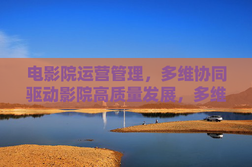 电影院运营管理,多维协同驱动影院高质量发展,多维协同驱动影院运营管理高质量发展 电影院运营管理,多维协同驱动影院高质量发展,多维协同驱动影院运营管理高质量发展