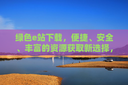 绿色e站下载,便捷、安全、丰富的资源获取新选择,绿色e站下载,便捷安全丰富的资源获取新选择 绿色e站下载,便捷、安全、丰富的资源获取新选择,绿色e站下载,便捷安全丰富的资源获取新选择