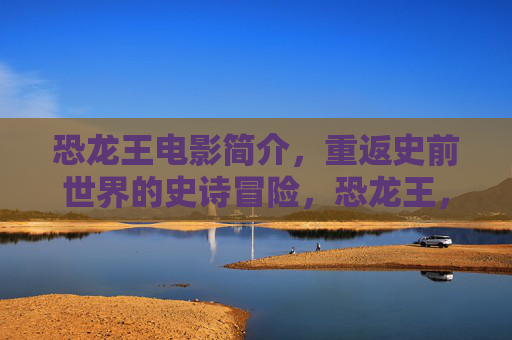 恐龙王电影简介,重返史前世界的史诗冒险,恐龙王,重返史前世界的史诗冒险 恐龙王电影简介,重返史前世界的史诗冒险,恐龙王,重返史前世界的史诗冒险