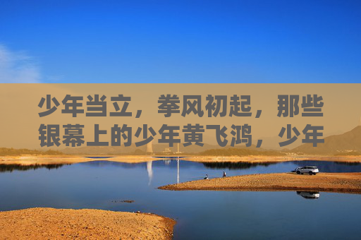 少年当立,拳风初起,那些银幕上的少年黄飞鸿,少年黄飞鸿,银幕拳风初立 少年当立,拳风初起,那些银幕上的少年黄飞鸿,少年黄飞鸿,银幕拳风初立
