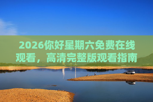 2026你好星期六免费在线观看,高清完整版观看指南与平台推荐,2026你好星期六免费高清观看指南与平台推荐 2026你好星期六免费在线观看,高清完整版观看指南与平台推荐,2026你好星期六免费高清观看指南与平台推荐