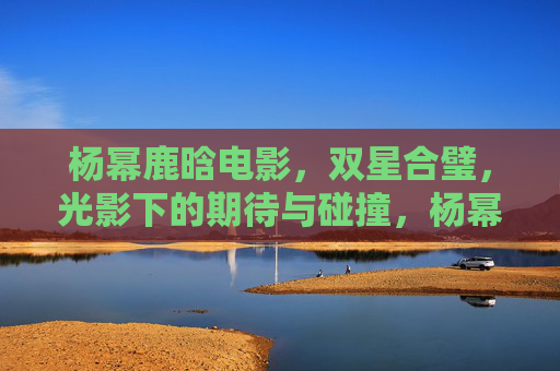 杨幂鹿晗电影,双星合璧,光影下的期待与碰撞,杨幂鹿晗双星合璧,光影下的期待与碰撞 杨幂鹿晗电影,双星合璧,光影下的期待与碰撞,杨幂鹿晗双星合璧,光影下的期待与碰撞