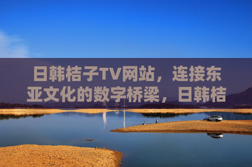 日韩桔子TV网站,连接东亚文化的数字桥梁,日韩桔子TV,东亚文化的数字桥梁 日韩桔子TV网站,连接东亚文化的数字桥梁,日韩桔子TV,东亚文化的数字桥梁