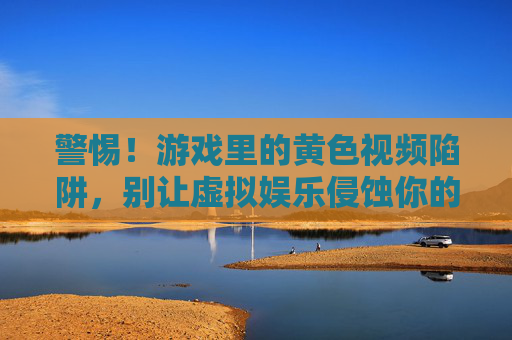 警惕!游戏里的黄色视频陷阱,别让虚拟娱乐侵蚀你的底线,警惕游戏黄色视频陷阱,别让虚拟娱乐侵蚀底线 警惕!游戏里的黄色视频陷阱,别让虚拟娱乐侵蚀你的底线,警惕游戏黄色视频陷阱,别让虚拟娱乐侵蚀底线