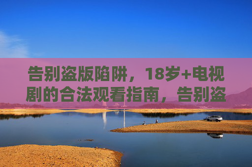 告别盗版陷阱，18岁+电视剧的合法观看指南，告别盗版陷阱，18岁+电视剧合法观看指南