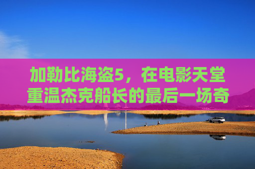 加勒比海盗5,在电影天堂重温杰克船长的最后一场奇幻漂流,加勒比海盗5,重温杰克船长的最后奇幻漂流 加勒比海盗5,在电影天堂重温杰克船长的最后一场奇幻漂流,加勒比海盗5,重温杰克船长的最后奇幻漂流