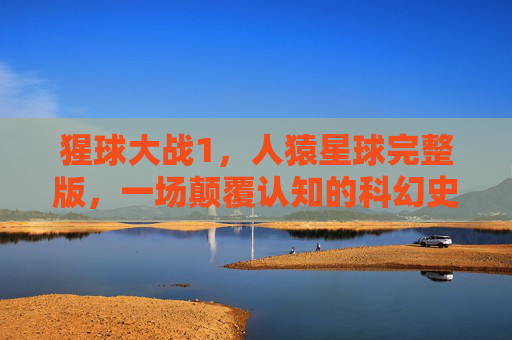猩球大战1，人猿星球完整版，一场颠覆认知的科幻史诗，猩球大战1，人猿星球完整版——颠覆认知的科幻史诗